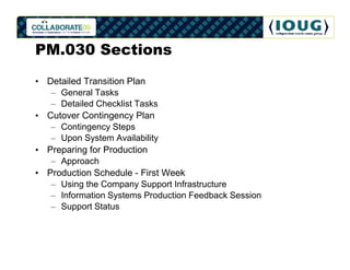 PM.030 Sections
• Detailed Transition Plan
   – General Tasks
   – Detailed Checklist Tasks
• Cutover Contingency Plan
   – Contingency Steps
   – Upon System Availability
• Preparing for Production
   – Approach
• Production Schedule - First Week
   – Using the Company Support Infrastructure
   – Information Systems Production Feedback Session
   – Support Status
 
