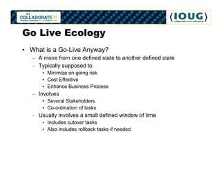Go Live Ecology
• What is a Go-Live Anyway?
   – A move from one defined state to another defined state
   – Typically supposed to
      • Minimize on-going risk
      • Cost Effective
      • Enhance Business Process
   – Involves
      • Several Stakeholders
      • Co-ordination of tasks
   – Usually involves a small defined window of time
      • Includes cutover tasks
      • Also includes rollback tasks if needed
 