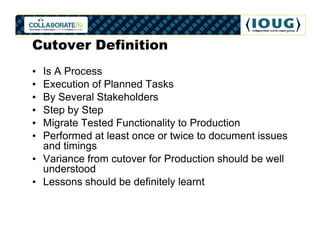 Cutover Definition
• Is A Process
• Execution of Planned Tasks
• By Several Stakeholders
• Step by Step
• Migrate Tested Functionality to Production
• Performed at least once or twice to document issues
  and timings
• Variance from cutover for Production should be well
  understood
• Lessons should be definitely learnt
 