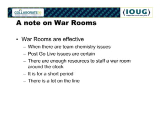 A note on War Rooms

• War Rooms are effective
  – When there are team chemistry issues
  – Post Go Live issues are certai...