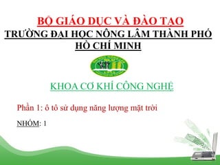 TRƯỜNG ĐẠI HỌC NÔNG LÂM THÀNH PHỐ
HỒ CHÍ MINH
KHOA CƠ KHÍ CÔNG NGHỆ
BỘ GIÁO DỤC VÀ ĐÀO TẠO
Phần 1: ô tô sử dụng năng lượng mặt trời
NHÓM: 1
 