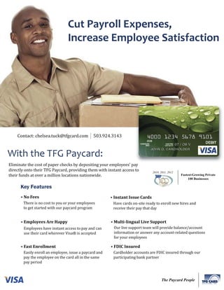 Cut Payroll Expenses,
                                 Increase Employee Satisfaction




    Contact: chelsea.tuck@tfgcard.com           503.924.3143



With the TFG Paycard:
Eliminate the cost of paper checks by depositing your employees’ pay
directly onto their TFG Paycard, providing them with instant access to           2010, 2011, 2012
their funds at over a million locations nationwide.                                                 Fastest-Growing Private
                                                                                                         100 Businesses

      Key Features
      • No Fees                                          • Instant Issue Cards
        There is no cost to you or your employees         Have cards on-site ready to enroll new hires and
        to get started with our paycard program           receive their pay that day


      • Employees Are Happy                              • Multi-lingual Live Support
        Employees have instant access to pay and can      Our live support team will provide balance/account
        use their card wherever Visa® is accepted         information or answer any account-related questions
                                                          for your employees

      • Fast Enrollment                                  • FDIC Insured
        Easily enroll an employee, issue a paycard and    Cardholder accounts are FDIC insured through our
        pay the employee on the card all in the same      participating bank partner
        pay period



                                                                                       The Paycard People
                                                                                                                  SOLUTIONS, INC.
 