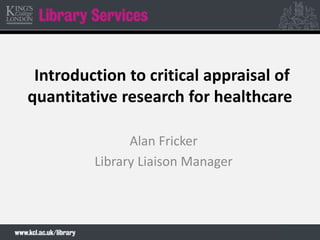 Introduction to critical appraisal of
quantitative research for healthcare
Alan Fricker
Library Liaison Manager
 