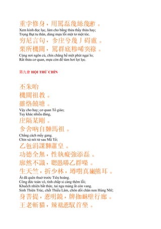 重孛修身，用罵磊絲𪛿。
Xem kinh đọc lục, làm cho bằng thửa thấy thửa hay;
Trọng Bụt tu thân, dùng mựa lỗi một tơ một tóc.
穷尼言句，㐱兮丿碍盧。
栗所機關，罵群底糁唏𥤮祿。
Cùng nơi ngôn cú, chỉn chăng hề một phút ngại lo;
Rất thửa cơ quan, mựa còn để tám hơi lọt lọc.
第九會 HỘI THỨ CHÍN
丕朱咍
機關祖教。
雖恪饒塘。
Vậy cho hay; cơ quan Tổ giáo;
Tuy khác nhiều đàng,
隔某剛。
㐱舍吶自馬祖。
Chẳng cách mấy gang.
Chỉn xá nói từ sau Mã Tổ;
乙㐌涓課𨎠蕭皇。
功德全無，性執癡強添磊。
廓然不識，𦖻愚𠻵乙群㘇。
生天竺，折少林，墫嚉真𡽫熊耳。
Ắt đã quên thuở trước Tiêu hoàng.
Công đức toàn vô, tính chấp si càng thêm lỗi;
Khuếch nhiên bất thức, tai ngu mảng ắt còn vang.
Sinh Thiên Trúc, chết Thiếu Lâm, chôn dối chân non Hùng Nhĩ;
身菩提，𢚸明鏡，牌拁𩈐壁行廊。
王老斬猫，辣𥙒𢚸馭首坐。
 