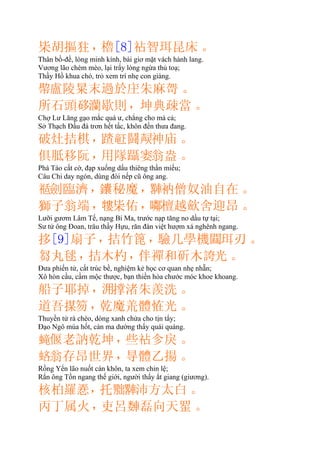 枈胡摳㹥，櫓[8]智珥昆床。
Thân bồ-đề, lòng minh kính, bài giơ mặt vách hành lang.
Vương lão chém mèo, lại trẩy lòng ngừa thủ toạ;
Thầy Hồ khua chó, trỏ xem trí nhẹ con giàng.
𢄂盧陵㫧末過於朱麻哿。
所石頭𥒥灡歇則，坤典疎當。
Chợ Lư Lăng gạo mắc quá ư, chẳng cho mà cả;
Sở Thạch Ðầu đá trơn hết tấc, khôn đến thưa đang.
破灶拮棋，鬪𤍌神庙。
俱胝移阮，用隊躡𪛺翁盎。
Phá Táo cất cờ, đạp xuống dấu thiêng thần miếu;
Câu Chi day ngón, dùng đòi nếp cũ ông ang.
𥚇劍臨濟，秘魔，𨎠衲僧奴油自在。
獅子翁端，𤛠枈佑，𡂰檀越歛舍迎昂。
Lưỡi gươm Lâm Tế, nạng Bí Ma, trước nạp tăng no dầu tự tại;
Sư tử ông Ðoan, trâu thầy Hựu, răn đàn việt hượm xá nghênh ngang.
拸[9]扇子，拮竹篦，驗几學機𨶹珥刃。
芻丸毬，拮木杓，伴禪和斫木𧩊光。
Ðưa phiến tử, cất trúc bề, nghiệm kẻ học cơ quan nhẹ nhẵn;
Xô hòn cầu, cầm mộc thược, bạn thiền hòa chước móc khoe khoang.
船子耶掉，𣳔撑渚朱羨洗。
道吾𢱖笏，乾魔體恠光。
Thuyền tử rà chèo, dòng xanh chửa cho tịn tẩy;
Ðạo Ngô múa hốt, càn ma dường thấy quái quàng.
𧏵偃老訥乾坤，些㐱戾。
𧋻翁存昂世界，㝵體乙揚。
Rồng Yển lão nuốt càn khôn, ta xem chỉn lệ;
Rắn ông Tồn ngang thế giới, người thấy ắt giang (giương).
核柏羅𢚸，托𦋦𨎠沛方太白。
丙丁属火，吏呂磊向天。
 