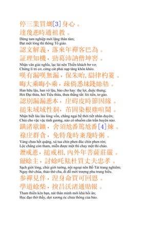 停三業買𤎜[3]身心。
達𢚸時通祖教。
Dừng tam nghiệp mới lặng thân tâm;
Ðạt một lòng thì thông Tổ giáo.
認文解義，落來年禪客巴為。
証理知機，勁葛沛訥僧坤窖。
Nhận văn giải nghĩa, lạc lài nên Thiền khách bơ vơ;
Chứng lí tri cơ, cứng cát phải nạp tăng khôn khéo.
嘆有漏嘆無漏，保朱咍,律杓䈊。
𠳨大乘𠳨小乘，疎倘悉𡋃錢絲。
Han hữu lậu, han vô lậu, bảo cho hay: the lọt, duộc thưng;
Hỏi Ðại thừa, hỏi Tiểu thừa, thưa thẳng tắt: lòi tiền, tơ gáo.
認別漏漏𢚸本，碍皮時節因緣。
搥朱域域性𦎛，芇固染根塵喧鬧。
Nhận biết làu làu lòng vốn, chẳng ngại bề thời tiết nhân duyên;
Chùi cho vặc vặc tính gương, nào có nhuốm căn trần huyên náo.
鐄渚歇鑛，舍須𠃩番篤𠃩番[4]煉。
祿群貪，免特時㪰𪛿時粥。
Vàng chưa hết quặng, xá tua chín phen đúc chín phen rèn;
Lộc chẳng còn tham, miễn được một thì chay một thì cháo.
𤁋戒𢚸，搥戒相,內外年菩薩莊嚴。
𣦍蜍主，討蜍吒杜買丈夫忠孝。
Sạch giới lòng, chùi giới tướng, nội ngoại nên Bồ Tát trang nghiêm;
Ngay thờ chúa, thảo thờ cha, đi đỗ mới trượng phu trung hiếu.
参禪見伴，涅身命買可回恩。
學道蜍柴，揬昌沃渚通𧵑報。
Tham thiền kén bạn, nát thân mình mới khá hồi ân;
Học đạo thờ thầy, dọt xương óc chưa thông của báo.
 
