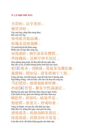 第七會 HỘI THỨ BẢY
丕買咍，法孛重世，
煉買谷咍。
Vậy mới hay; phép Bụt trọng thay;
Rèn mới cốc hay.
無明歇菩提添𤎜。
煩惱耒道德強。
Vô minh hết bồ-đề thêm sáng;
Phiền não rồi đạo đức càng say.
倣𢚸經，𠅜孛說易朱體闘。
學隊機祖，詫襌空坤卒別尼。
Xem phỏng lòng kinh, lời Bụt thốt dễ cho thấy dấu;
Học đòi cơ tổ, sá thiền không khôn chút biết nay (nơi).
窮[5]根本，𣿱塵緣，罵底某毫𨤲當𩈘。
我勝幢，圓知見，渚朱群禍宁工。
Cùng căn bản, rủa trần duyên, mựa để mấy hào li đương mặt;
Ngã thắng chàng, viên tri kiến, chớ cho còn hoạ trữ cong tay.
焒覺悟，炪壞𥙒棱邪時𨎠。
扲劍[6]智慧，撅朱空性識課尼。
Buông lửa giác ngộ, đốt hoại thảy rừng tà ngày trước;
Cầm kiếm trí tuệ, quét cho không tính thức thuở nay.
𠳐恩聖，律媄吒，蜍枈學道。
勉德瞿，經裴兀，扲戒咹齋。
Vâng ơn thánh, xót mẹ cha, thờ thầy học đạo;
Mến đức Cồ, kiêng bùi ngọt, cầm giới ăn chay.
感德慈悲，底饒劫願朱親近。
隊恩救渡，涅身時召䔲荄。
Cảm đức từ bi, để nhiều kiếp nguyền cho thân cận;
 