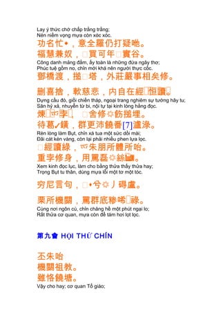 Lay ý thức chớ chấp trằng trằng;
Nén niềm vọng mựa còn xóc xóc.
功名忙，意全羅仍打疑咃。
福慧兼奴，䔲買可年䔲實谷。
Công danh mảng đắm, ấy toàn là những đứa ngây thơ;
Phúc tuệ gồm no, chỉn mới khá nên người thực cốc.
鄧橋渡，搥䔲塔，外莊嚴事相矣修。
删喜捨 �� � �，軟慈悲，内自在經 恒讀。
Dựng cầu đò, giồi chiền tháp, ngoại trang nghiêm sự tướng hãy tu;
Săn hỷ xả, nhuyễn từ bi, nội tự tại kinh lòng hằng đọc.
�� � �煉 爫孛， 䔲舍修飭搥埋。
待葛鐄，群更沛饒番[7]瀘淥。
Rèn lòng làm Bụt, chỉn xá tua một sức dồi mài;
Ðãi cát kén vàng, còn lại phải nhiều phen lựa lọc.
䔲經讀綠，爫朱朋所體所咍。
重孛修身，用罵磊 �絲。
Xem kinh đọc lục, làm cho bằng thửa thấy thửa hay;
Trọng Bụt tu thân, dùng mựa lỗi một tơ một tóc.
穷尼言句，䔲兮丿碍盧。
栗所機關，罵群底糁唏�祿。
Cùng nơi ngôn cú, chỉn chăng hề một phút ngại lo;
Rất thửa cơ quan, mựa còn để tám hơi lọt lọc.
第九會 HỘI THỨ CHÍN
丕朱咍
機關祖教。
雖恪饒塘。
Vậy cho hay; cơ quan Tổ giáo;
 
