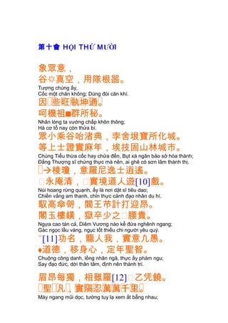第十會 HỘI THỨ MƯỜI
象眾意，
谷真空，用隊根噐。
Tượng chúng ấy,
Cốc một chân không; Dùng đòi căn khí.
�� � � � � �因 些旺執坤通。
呵機祖群所秘。
Nhân lòng ta vướng chấp khôn thông;
Há cơ tổ nay còn thửa bí.
眾小乘谷咍渚典，孛舍垠寶所化城。
等上士證實麻年，埃技固山林城市。
Chúng Tiểu thừa cốc hay chửa đến, Bụt xá ngăn bảo sở hóa thành;
Ðấng Thượng sĩ chứng thực mà nên, ai ghẽ có sơn lâm thành thị.
�棱瓊，意羅尼逸士逍遙。
㕓永庵清，㕓實境道人遊[10]戲。
Núi hoang rừng quạnh, ấy là nơi dật sĩ tiêu dao;
Chiền vắng am thanh, chỉn thực cảnh đạo nhân du hí.
馭高傘哿，閻王芇計打迎昂。
閣玉樓鐄，獄卒少之㕓腰貴。
Ngựa cao tán cả, Diêm Vương nào kể đứa nghênh ngang;
Gác ngọc lầu vàng, ngục tốt thiếu chi người yêu quý.
[11]功名，籠人我，實意凢愚。
道德，移身心，定年聖智。
Chuộng công danh, lồng nhân ngã, thực ấy phàm ngu;
Say đạo đức, dời thân tâm, định nên thánh trí.
眉昂每獨，相雖羅[12]㕓乙凭饒。
� �� � � � � � � � � �聖 凡，實隔忍萬萬千里。
Mày ngang mũi dọc, tướng tuy lạ xem ắt bẵng nhau;
 