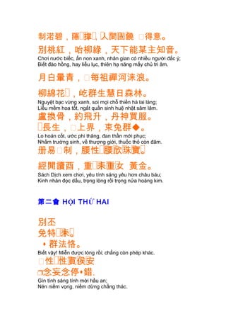 制渃碧 �� � � � � �，隱 撑，人間固饒 㗂得意。
別桃紅，咍柳綠，天下能某主知音。
Chơi nước biếc, ẩn non xanh, nhân gian có nhiều người đắc ý;
Biết đào hồng, hay liễu lục, thiên hạ năng mấy chủ tri âm.
月白暈青，㗂每祖禪河涞浪。
柳綿花�，屹群生慧日森林。
Nguyệt bạc vừng xanh, soi mọi chỗ thiền hà lai láng;
Liễu mềm hoa tốt, ngất quần sinh huệ nhật sâm lâm.
盧換骨，約飛升，丹神買服。
�長生，㗂上界，束兔群。
Lo hoán cốt, ước phi thăng, đan thần mới phục;
Nhắm trường sinh, về thượng giới, thuốc thỏ còn đâm.
册易㗂 �� � � � �制，腰性 腰欣珠寶。
�� � �經閒讀酉，重 耒重女 黃金。
Sách Dịch xem chơi, yêu tính sáng yêu hơn châu báu;
Kinh nhàn đọc dấu, trọng lòng rồi trọng nửa hoàng kim.
第二會 HỘI THỨ HAI
別丕
�� �免特 耒。
 群法恪。
Biết vậy! Miễn được lòng rồi; chẳng còn phép khác.
㗂 �� � � �性 性買侯安
念妄念停錯.
Gìn tính sáng tính mới hầu an;
Nén niềm vọng, niềm dừng chẳng thác.
 