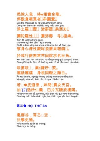 悉除人我，時相實金剛。
�� � � �停歇貪嗔買老 牟圓覺。
Dứt trừ nhân ngã thì ra tướng thực kim cang;
Dừng hết tham sân mới lảu lòng mầu viên giác.
��� � � � � �� � � �淨土羅 瀝，渚群疑 典西方。
��� � � �彌陀羅性 ，罵沛辱 寻�極樂。
Tịnh độ là lòng trong sạch,
chớ còn ngờ hỏi đến Tây phương;
Di-đà là tính sáng soi, mựa phải nhọc tìm về Cực Lạc.
��察身心煉性識呵浪蒙果報舖 。
扲戒行敵無常芇固詫求名半角。
Xét thân tâm, rèn tính thức, há rằng mong quả báo phô khoe;
Cầm giới hạnh, địch vô thường, nào có sá cầu danh bán chác.
咹蒌咹� �，業嫌所㗂荄。
運紙運檑，身根固礙之顛白。
Ăn rau ăn trái, nghiệp miệng chẳng hiềm thửa đắng cay;
Vận giấy vận sồi, thân căn có ngại chi đen bạc.
若㗂皮道德，姅間貴女天宮。
油[2]勉所仁義，巴片瓦腰欣樓閣。
Nhược chỉn vui bề đạo đức, nửa gian lều quý nửa thiên cung;
Dầu hay mến thửa nhân nghì, ba phiến ngói yêu hơn lầu gác.
第三會 HỘI THỨ BA
裊麻谷，罪乙㗂空，
法學史通。
Nếu mà cốc, tội ắt đã không;
Phép học lại thông.
 