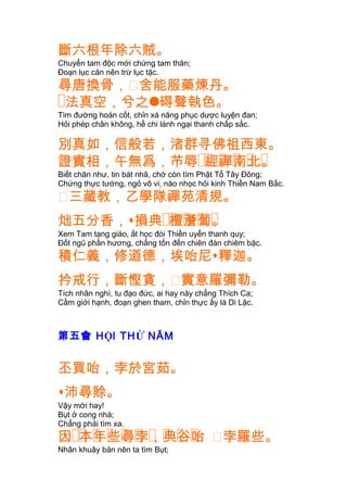 斷六根年除六賊。
Chuyển tam độc mới chứng tam thân;
Ðoạn lục căn nên trừ lục tặc.
尋唐換骨，㐱舍能服藥煉丹。
�法真空，兮之碍聲執色。
Tìm đường hoán cốt, chỉn xá năng phục dược luyện đan;
Hỏi phép chân không, hề chi lánh ngại thanh chấp sắc.
別真如，信般若，渚群寻佛祖西東。
�� � � � �證實相，午無爲，芇辱 經禪南北。
Biết chân như, tin bát nhã, chớ còn tìm Phật Tổ Tây Ðông;
Chứng thực tướng, ngỏ vô vi, nào nhọc hỏi kinh Thiền Nam Bắc.
㐱三藏教，乙學隊禪苑清規。
炪五分香， �� � � �損典 檀薝蔔。
Xem Tam tạng giáo, ắt học đòi Thiền uyển thanh quy;
Ðốt ngũ phần hương, chẳng tốn đến chiên đàn chiêm bặc.
積仁義，修道德，埃咍尼釋迦。
扲戒行，斷慳貪，㐱實意羅彌勒。
Tích nhân nghì, tu đạo đức, ai hay này chẳng Thích Ca;
Cầm giới hạnh, đoạn ghen tham, chỉn thực ấy là Di Lặc.
第五會 HỘI THỨ NĂM
丕買咍，孛於宮茹。
沛尋賒。
Vậy mới hay!
Bụt ở cong nhà;
Chẳng phải tìm xa.
�� � � � � � � � �因 本年些尋孛，典谷咍 㐱孛羅些。
Nhân khuây bản nên ta tìm Bụt;
 