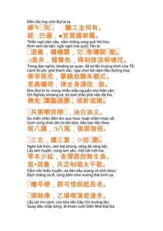 Đến cốc hay chỉn Bụt là ta.
�� �禪午 句， 㐱醸工圭何有。
經㐱巴遍，宜買國新羅。
Thiền ngỏ năm câu, nằm nhãng cong quê Hà hữu;
Kinh xem ba bận, ngồi ngơi mái quốc Tân la
� �� � � �� �道義，曠機關，它 吝塲經 祖。
是非，稽聲色，碍制排淡柳塘花。
Trong đạo nghĩa, khoảng cơ quan, đà lọt lẫn trường Kinh cửa Tổ;
Lánh thị phi, ghê thanh sắc, ngại chơi bời dặm liễu đường hoa.
德孛慈悲，蒙饒劫願朱親近。
恩堯曠哿，律全身逋役㐱赦。
Ðức Bụt từ bi, mong nhiều kiếp nguyền cho thân cận;
Ơn Nghiêu khoáng cả, lọt toàn thân phô việc đã tha.
�� � � � � � � � � �襖免 潭蔭過務，或針或雉。
�共粥嚉奴隊�，油白油义。
Áo miễn chăn đầm ấm qua mùa, hoặc chằm hoặc xể;
Cơm cùng cháo đói no đòi bữa, dầu bạc dầu thoa.
垠八識，八風，強提強倍。
�三玄，擃三要， �� �拮 磨。
Ngăn bát thức, nén bát phong, càng đè càng bội;
Lẫy tam huyền, nong tam yếu, một cắt một ma.
琴本少絃，舍彈酉控無生曲。
笛固魯，共泛制唱太平歌。
Cầm vốn thiếu huyền, xá đàn dấu xoang vô sinh khúc;
Ðịch chăng có lỗ, cũng bấm chơi xướng thái bình ca.
�檜寻梗，群可惜俱胝長老。
�頭執俸，乙堪唭演若達多。
Lẫy cội tìm cành, còn khá tiếc Câu Chi trưởng lão;
Quay đầu chấp bóng, ắt kham cười Diễn Nhã Ðạt Ða.
 