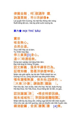 �� � �律圈金剛，呵 侯通年 燶.
訥蓬栗棘，芇沛綽像.
Lọt quyện Kim Cương, há mặt hầu thông nên nóng;
Nuốt bồng lật cức, nào tay phải xước tượng da.
第六會 HỘI THỨ SÁU
實世
唉舍無心。
自然合道。
Thực thế! Hãy xá vô tâm;
Tự nhiên hợp đạo.
�停三業買[3]身心。
達�時通祖教。
Dừng tam nghiệp mới lặng thân tâm;
Ðạt một lòng thì thông Tổ giáo.
認文解義，落來年禪客巴為。
証理知機，勁葛沛訥僧坤窖。
Nhận văn giải nghĩa, lạc lài nên Thiền khách bơ vơ;
Chứng lí tri cơ, cứng cát phải nạp tăng khôn khéo.
嘆有漏嘆無漏，保朱咍,律杓㐱。
� �� � � � � � �� �大乘 小乘，疎倘悉 錢絲 。
Han hữu lậu, han vô lậu, bảo cho hay: the lọt, duộc thưng;
Hỏi Ðại thừa, hỏi Tiểu thừa, thưa thẳng tắt: lòi tiền, tơ gáo.
�� �認別漏漏 本， 碍皮時節因緣。
�� � � � � � � � �搥朱域域性 ，芇固染根塵喧鬧。
Nhận biết làu làu lòng vốn, chẳng ngại bề thời tiết nhân duyên;
Chùi cho vặc vặc tính gương, nào có nhuốm căn trần huyên náo.
�� � ��鐄渚歇鑛，舍須 番篤 番 [4]煉。
 