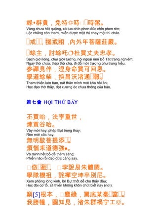 祿群貪，免特時㐱�時粥。
Vàng chưa hết quặng, xá tua chín phen đúc chín phen rèn;
Lộc chẳng còn tham, miễn được một thì chay một thì cháo.
� �� � � �戒 ，搥戒相 ,內外年菩薩莊嚴。
�蜍主，討蜍吒杜買丈夫忠孝。
Sạch giới lòng, chùi giới tướng, nội ngoại nên Bồ Tát trang nghiêm;
Ngay thờ chúa, thảo thờ cha, đi đỗ mới trượng phu trung hiếu.
参禪見伴，涅身命買可回恩。
�� �學道蜍柴，揬昌沃渚通 報。
Tham thiền kén bạn, nát thân mình mới khá hồi ân;
Học đạo thờ thầy, dọt xương óc chưa thông của báo.
第七會 HỘI THỨ BẢY
丕買咍，法孛重世，
煉買谷咍。
Vậy mới hay; phép Bụt trọng thay;
Rèn mới cốc hay.
��無明歇菩提添 。
煩惱耒道德強。
Vô minh hết bồ-đề thêm sáng;
Phiền não rồi đạo đức càng say.
㐱 �� �倣 經， 㐱孛說易朱體闘。
學隊機祖，詫襌空坤卒別尼。
Xem phỏng lòng kinh, lời Bụt thốt dễ cho thấy dấu;
Học đòi cơ tổ, sá thiền không khôn chút biết nay (nơi).
窮[5]根本，㐱塵緣 �� ��，罵底某毫 當 。
我勝幢，圓知見，渚朱群禍宁工。
 