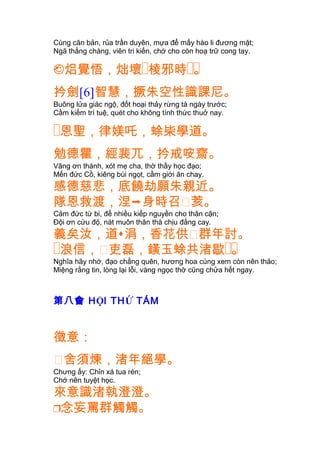 Cùng căn bản, rủa trần duyên, mựa để mấy hào li đương mặt;
Ngã thắng chàng, viên tri kiến, chớ cho còn hoạ trữ cong tay.
焒覺悟，炪壞� ��棱邪時 。
扲劍[6]智慧，撅朱空性識課尼。
Buông lửa giác ngộ, đốt hoại thảy rừng tà ngày trước;
Cầm kiếm trí tuệ, quét cho không tính thức thuở nay.
�恩聖，律媄吒，蜍枈學道。
勉德瞿，經裴兀，扲戒咹齋。
Vâng ơn thánh, xót mẹ cha, thờ thầy học đạo;
Mến đức Cồ, kiêng bùi ngọt, cầm giới ăn chay.
感德慈悲，底饒劫願朱親近。
隊恩救渡，涅身時召䔲荄。
Cảm đức từ bi, để nhiều kiếp nguyền cho thân cận;
Ðội ơn cứu độ, nát muôn thân thà chịu đắng cay.
義矣汝，道涓，香花供䔲群年討。
�浪信，䔲 ��吏磊，鐄玉蜍共渚歇 。
Nghĩa hãy nhớ, đạo chẳng quên, hương hoa cúng xem còn nên thảo;
Miệng rằng tin, lòng lại lỗi, vàng ngọc thờ cũng chửa hết ngay.
第八會 HỘI THỨ TÁM
徵意：
䔲舍須煉，渚年絕學。
Chưng ấy: Chỉn xá tua rèn;
Chớ nên tuyệt học.
來意識渚執澄澄。
念妄罵群觸觸。
 