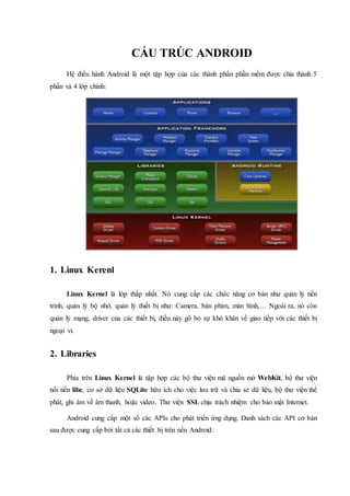 CẤU TRÚC ANDROID
Hệ điều hành Android là một tập hợp của các thành phần phần mềm được chia thành 5
phần và 4 lớp chính:
1. Linux Kerenl
Linux Kernel là lớp thấp nhất. Nó cung cấp các chức năng cơ bản như quản lý tiến
trình, quản lý bộ nhớ, quản lý thiết bị như: Camera, bàn phím, màn hình,… Ngoài ra, nó còn
quản lý mạng, driver của các thiết bị, điều này gỡ bỏ sự khó khăn về giao tiếp với các thiết bị
ngoại vi.
2. Libraries
Phía trên Linux Kernel là tập hợp các bộ thư viện mã nguồn mở WebKit, bộ thư viện
nổi tiến libc, cơ sở dữ liệu SQLite hữu ích cho việc lưu trữ và chia sẻ dữ liệu, bộ thư viện thể
phát, ghi âm về âm thanh, hoặc video. Thư viện SSL chịu trách nhiệm cho bảo mật Internet.
Android cung cấp một số các APIs cho phát triển ứng dụng. Danh sách các API cơ bản
sau được cung cấp bởi tất cả các thiết bị trên nền Android:
 