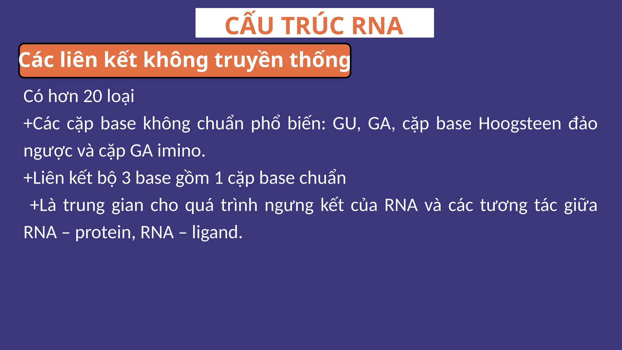 Có hơn 20 loại
+Các cặp base không chuẩn phổ biến: GU, GA, cặp base Hoogsteen đảo
ngược và cặp GA imino.
+Liên kết bộ 3 base gồm 1 cặp base chuẩn
+Là trung gian cho quá trình ngưng kết của RNA và các tương tác giữa
RNA – protein, RNA – ligand.
CẤU TRÚC RNA
Các liên kết không truyền thống
 