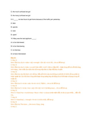 C. the much confused we got
D. the many confused we got
9. It _____ me two hours to get home because of the traffic jam yesterday.
A. take
B. spends
C. took
D. spent
10. Mary was the last applicant _____.
A. to be interviewed
B. to be interviewing
C. to interview
D. to have interviewed

Đáp án:
1. Key: A
Hint: Cấu trúc câu It + tobe + adj + enough + (for sb) + to V: Đủ …cho ai để làm gì.
2. Key: A
Hint: Cấu trúc câu S + tobe + so sánh hơn nhất + in/of + đơn vị /tập thể…: được dùng để nói về khả năng,
tình trạng …hơn nhất của một nhân tố trong một đơn vị /tập thể/dây chuyền.
3. Key: D
Hint: Cấu trúc câu hỏi đuôi: có 2 vế câu. Nếu vế chính của câu không có phủ đị nh từ thì vế sau phải có
hoặc ngược lại. Câu hỏi đuôi cũng phải được dùng tương ứng với động từ và thời được sử dụng trong vế
trước đó.
4. Key: D
Hint: Cấu trúc It + to be + adj + for sb + to V: Thật là … cho ai đó để làm gì
5. Key: B
Hint: Cấu trúc S + to be + too + adj + (for sb) + to V: Ai/việc gì quá … cho ai để làm gì.
6. Key: D
Hint: S + have/ has + much/many + Noun + that + a clause (một mệnh đề): Ai đó có quá nhiều … đến nỗi
mà…
7. Key: B
Hint: S + have/has/…+ enough + N +to V: Ai đó có đủ…để làm gì
8. Key: B
Hint: Cấu trúc The more …, the more: Càng…càng
9. Key: C

 
