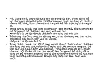 •   Nếu Google hiểu được nội dung trên các trang của bạn, chúng tôi có thể
    tạo phong phú đoạn-thông tin chi tiết nhằm giúp người sử dụng với các truy
    vấn cụ thể. Ví dụ, đoạn cho một nhà hàng có thể hiển thị trung bình và giá
    cả.
•   Trang dữ  có cấu trúc trong Webmaster Tools cho thấy cấu trúc thông tin
    mà Google có thể phát hiện trên trang web của bạn.
    Xem cấu trúc dữ  Google phát hiện trên trang web của bạn
•   Trên trang nhà Công cụ quản trị trang web, nhấp vào trang web bạn muốn.
    Trên Bảng điều khiển, bấm vào Tối ưu hóa.
    Nhấp vào dữ  có cấu trúc.
•   Trang dữ  có cấu trúc liệt kê từng loại dữ  có cấu trúc được phát hiện
    trên trang web của bạn, cùng với số lượng các URL có chứa từng loại. Để
    xem các URL nguồn, bấm vào một mục. Trong danh sách các URL nguồn,
    bấm vào một liên kết để xem cấu trúc dữ  Google có thể trích xuất từ
    trang đó. Để xem một đoạn dữ  có cấu trúc như thế nào có thể xuất hiện
    trong các kết quả tìm kiếm của Google, hãy nhấp vào Giàu đoạn xem
    trước.
 