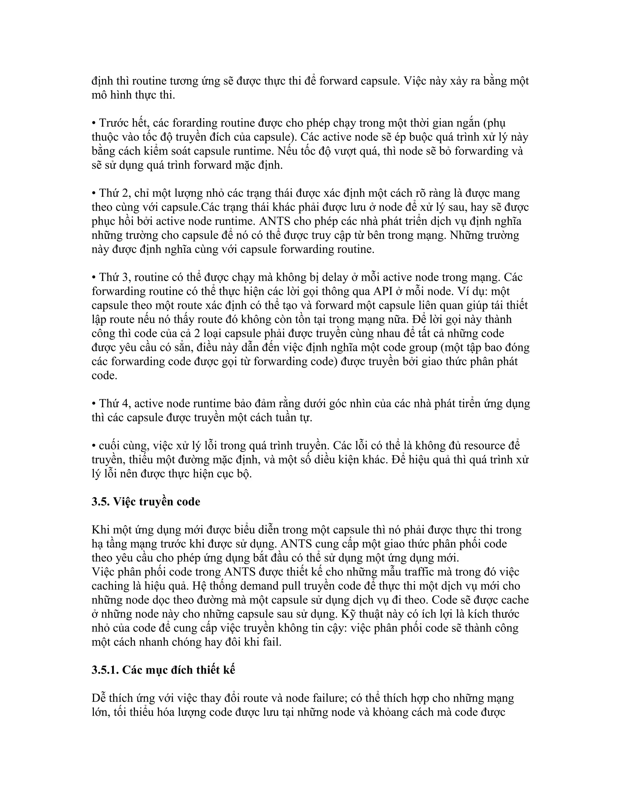 định thì routine tương ứng sẽ được thực thi để forward capsule. Việc này xảy ra bằng một
mô hình thực thi.
• Trước hết, các forarding routine được cho phép chạy trong một thời gian ngắn (phụ
thuộc vào tốc độ truyền đích của capsule). Các active node sẽ ép buộc quá trình xử lý này
bằng cách kiểm soát capsule runtime. Nếu tốc độ vượt quá, thì node sẽ bỏ forwarding và
sẽ sử dụng quá trình forward mặc định.
• Thứ 2, chỉ một lượng nhỏ các trạng thái được xác định một cách rõ ràng là được mang
theo cùng với capsule.Các trạng thái khác phải được lưu ở node để xử lý sau, hay sẽ được
phục hồi bởi active node runtime. ANTS cho phép các nhà phát triển dịch vụ định nghĩa
những trường cho capsule để nó có thể được truy cập từ bên trong mạng. Những trường
này được định nghĩa cùng với capsule forwarding routine.
• Thứ 3, routine có thể được chạy mà không bị delay ở mỗi active node trong mạng. Các
forwarding routine có thể thực hiện các lời gọi thông qua API ở mỗi node. Ví dụ: một
capsule theo một route xác định có thể tạo và forward một capsule liên quan giúp tái thiết
lập route nếu nó thấy route đó không còn tồn tại trong mạng nữa. Để lời gọi này thành
công thì code của cả 2 loại capsule phải được truyền cùng nhau để tất cả những code
được yêu cầu có sẳn, điều này dẫn đến việc định nghĩa một code group (một tập bao đóng
các forwarding code được gọi từ forwarding code) được truyền bởi giao thức phân phát
code.
• Thứ 4, active node runtime bảo đảm rằng dưới góc nhìn của các nhà phát tirển ứng dụng
thì các capsule được truyền một cách tuần tự.
• cuối cùng, việc xử lý lỗi trong quá trình truyền. Các lỗi có thể là không đủ resource để
truyền, thiếu một đường mặc định, và một số diều kiện khác. Để hiệu quả thì quá trình xử
lý lỗi nên được thực hiện cục bộ.
3.5. Việc truyền code
Khi một ứng dụng mới được biểu diễn trong một capsule thì nó phải được thực thi trong
hạ tầng mạng trước khi được sử dụng. ANTS cung cấp một giao thức phân phối code
theo yêu cầu cho phép ứng dụng bắt đầu có thể sử dụng một ứng dụng mới.
Việc phân phối code trong ANTS được thiết kế cho những mẫu traffic mà trong đó việc
caching là hiệu quả. Hệ thống demand pull truyền code để thực thi một dịch vụ mới cho
những node dọc theo đường mà một capsule sử dụng dịch vụ đi theo. Code sẽ được cache
ở những node này cho những capsule sau sử dụng. Kỹ thuật này có ích lợi là kích thước
nhỏ của code để cung cấp việc truyền không tin cậy: việc phân phối code sẽ thành công
một cách nhanh chóng hay đôi khi fail.
3.5.1. Các mục đích thiết kế
Dễ thích ứng với việc thay đổi route và node failure; có thể thích hợp cho những mạng
lớn, tối thiểu hóa lượng code được lưu tại những node và khỏang cách mà code được
 
