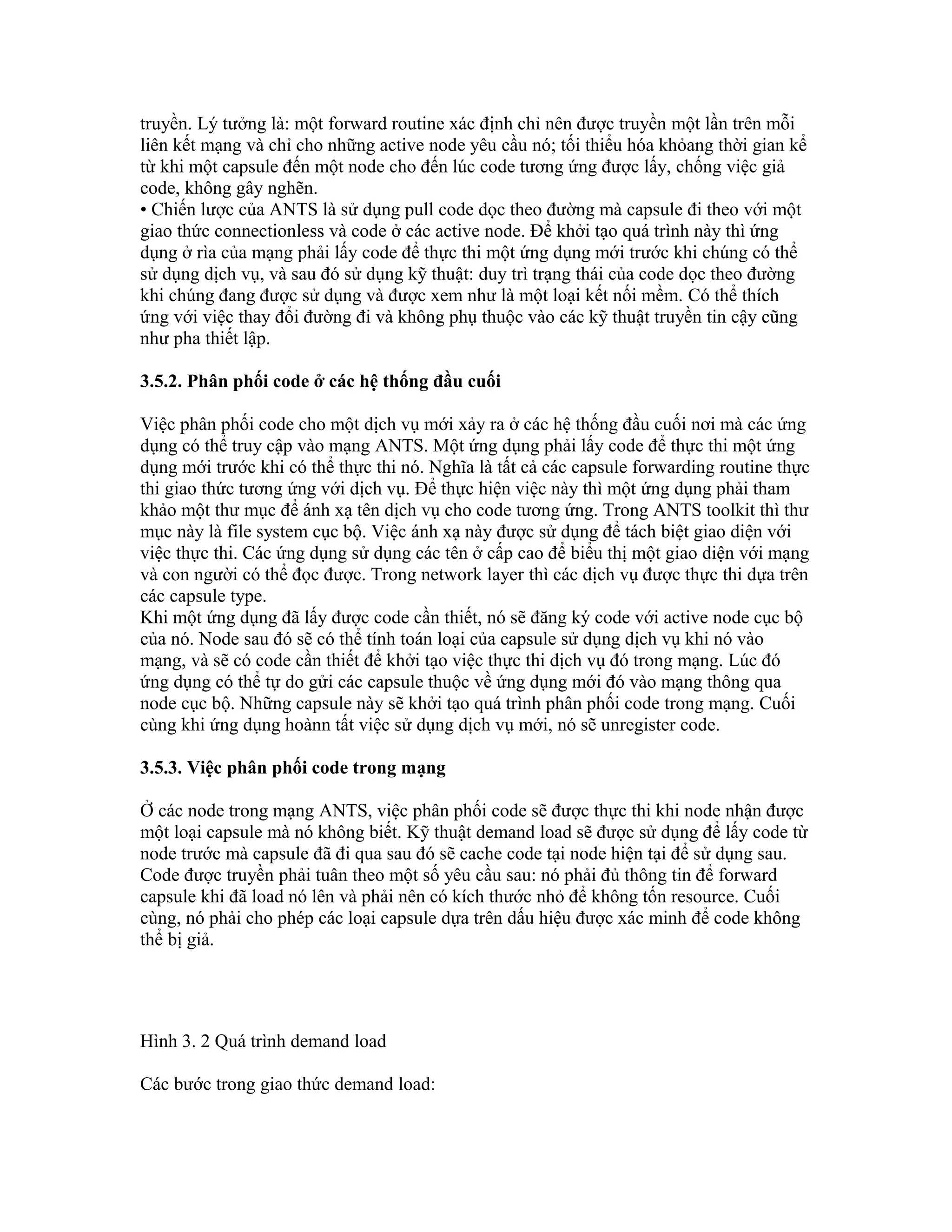 truyền. Lý tưởng là: một forward routine xác định chỉ nên được truyền một lần trên mỗi
liên kết mạng và chỉ cho những active node yêu cầu nó; tối thiểu hóa khỏang thời gian kể
từ khi một capsule đến một node cho đến lúc code tương ứng được lấy, chống việc giả
code, không gây nghẽn.
• Chiến lược của ANTS là sử dụng pull code dọc theo đường mà capsule đi theo với một
giao thức connectionless và code ở các active node. Để khởi tạo quá trình này thì ứng
dụng ở rìa của mạng phải lấy code để thực thi một ứng dụng mới trước khi chúng có thể
sử dụng dịch vụ, và sau đó sử dụng kỹ thuật: duy trì trạng thái của code dọc theo đường
khi chúng đang được sử dụng và được xem như là một loại kết nối mềm. Có thể thích
ứng với việc thay đổi đường đi và không phụ thuộc vào các kỹ thuật truyền tin cậy cũng
như pha thiết lập.
3.5.2. Phân phối code ở các hệ thống đầu cuối
Việc phân phối code cho một dịch vụ mới xảy ra ở các hệ thống đầu cuối nơi mà các ứng
dụng có thể truy cập vào mạng ANTS. Một ứng dụng phải lấy code để thực thi một ứng
dụng mới trước khi có thể thực thi nó. Nghĩa là tất cả các capsule forwarding routine thực
thi giao thức tương ứng với dịch vụ. Để thực hiện việc này thì một ứng dụng phải tham
khảo một thư mục để ánh xạ tên dịch vụ cho code tương ứng. Trong ANTS toolkit thì thư
mục này là file system cục bộ. Việc ánh xạ này được sử dụng để tách biệt giao diện với
việc thực thi. Các ứng dụng sử dụng các tên ở cấp cao để biểu thị một giao diện với mạng
và con người có thể đọc được. Trong network layer thì các dịch vụ được thực thi dựa trên
các capsule type.
Khi một ứng dụng đã lấy được code cần thiết, nó sẽ đăng ký code với active node cục bộ
của nó. Node sau đó sẽ có thể tính toán loại của capsule sử dụng dịch vụ khi nó vào
mạng, và sẽ có code cần thiết để khởi tạo việc thực thi dịch vụ đó trong mạng. Lúc đó
ứng dụng có thể tự do gửi các capsule thuộc về ứng dụng mới đó vào mạng thông qua
node cục bộ. Những capsule này sẽ khởi tạo quá trình phân phối code trong mạng. Cuối
cùng khi ứng dụng hoànn tất việc sử dụng dịch vụ mới, nó sẽ unregister code.
3.5.3. Việc phân phối code trong mạng
Ở các node trong mạng ANTS, việc phân phối code sẽ được thực thi khi node nhận được
một loại capsule mà nó không biết. Kỹ thuật demand load sẽ được sử dụng để lấy code từ
node trước mà capsule đã đi qua sau đó sẽ cache code tại node hiện tại để sử dụng sau.
Code được truyền phải tuân theo một số yêu cầu sau: nó phải đủ thông tin để forward
capsule khi đã load nó lên và phải nên có kích thước nhỏ để không tốn resource. Cuối
cùng, nó phải cho phép các loại capsule dựa trên dấu hiệu được xác minh để code không
thể bị giả.
Hình 3. 2 Quá trình demand load
Các bước trong giao thức demand load:
 