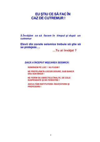 3
EU ŞTIU CE SĂ FAC ÎN
CAZ DE CUTREMUR !
5.Învăţăm ce să facem în timpul şi după un
cutremur
Elevii din zonele seismice trebuie să ştie să
se protejeze….
…Tu ai învăţat ?
DACĂ A ÎNCEPUT MIŞCAREA SEISMICĂ:
RĂMÂNEM PE LOC ! NU FUGIM !
NE PROTEJĂM ÎN LOCURI SIGURE, SUB BANCĂ
SAU SUB MASĂ !
NE FERIM DE OBIECTELE ÎNALTE, DE CELE
SUSPENDATE ŞI DE FERESTRE !
ASCULTĂM INSTITUTORII -ÎNVĂŢĂTORII ŞI
PROFESORII !
 