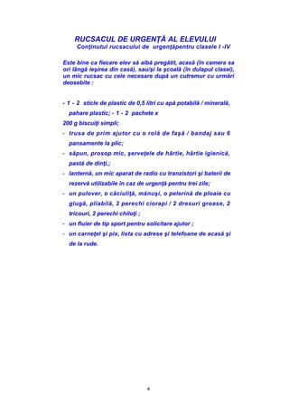 4
RUCSACUL DE URGENŢĂ AL ELEVULUI
Conţinutul rucsacului de urgenţăpentru clasele I -IV
Este bine ca fiecare elev să aibă pregătit, acasă (în camera sa
ori lângă ieşirea din casă), sau/şi la şcoală (în dulapul clasei),
un mic rucsac cu cele necesare după un cutremur cu urmări
deosebite :
- 1 - 2 sticle de plastic de 0,5 litri cu apă potabilă / minerală,
pahare plastic; - 1 - 2 pachete x
200 g biscuiţi simpli;
- trusa de prim ajutor cu o rolă de faşă / bandaj sau 6
pansamente la plic;
- săpun, prosop mic, şerveţele de hârtie, hârtie igienică,
pastă de dinţi,;
- lanternă, un mic aparat de radio cu tranzistori şi baterii de
rezervă utilizabile în caz de urgenţă pentru trei zile;
- un pulover, o căciuliţă, mănuşi, o pelerină de ploaie cu
glugă, pliabilă, 2 perechi ciorapi / 2 dresuri groase, 2
tricouri, 2 perechi chiloţi ;
- un fluier de tip sport pentru solicitare ajutor ;
- un carneţel şi pix, lista cu adrese şi telefoane de acasă şi
de la rude.
 