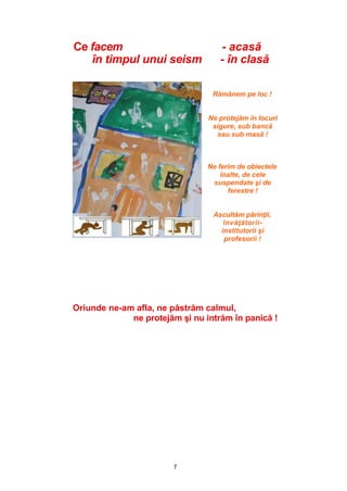 7
Ce facem - acasă
în timpul unui seism - în clasă
Rămânem pe loc !
Ne protejăm în locuri
sigure, sub bancă
sau sub masă !
Ne ferim de obiectele
înalte, de cele
suspendate şi de
ferestre !
Ascultăm părinţii,
învăţătorii-
institutorii şi
profesorii !
Oriunde ne-am afla, ne păstrăm calmul,
ne protejăm şi nu intrăm în panică !
 