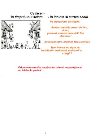8
Ce facem
în timpul unui seism - în incinta si curtea scolii
Ne îndepàrtàm de clàdiri !
Suntem atenti la cosuri de fum,
ziduri,
geamuri, cornise, tencuieli, fire
electrice !
Actionàm calm, ordonat, fàrà a alerga !
Stam într-un loc sigur, eu
Invàtàtorii - institutorii, profesorii si
colegii !
Oriunde ne-am afla, ne pàstràm calmul, ne protejàm si
nu intràm în panicà !
'
 