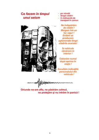 9
Ce facem în timpul
unui seism
- pe stradă
- lângă clădiri
- în mijloacele de
transport în comun
__ Ne îndepărtăm
de clădiri !
Mergem într-un
loc sigur !
Evităm să
producem
aglomeraţie lângă
clădirile avariate!
În vehicule
rămânem în
interior !
Coborâm numai
după oprirea în
staţie !
Ascultăm indicaţiile
personalului din
vehicule !
Oriunde ne-am afla, ne păstrăm calmul,
ne protejăm şi nu intrăm în panică !
 