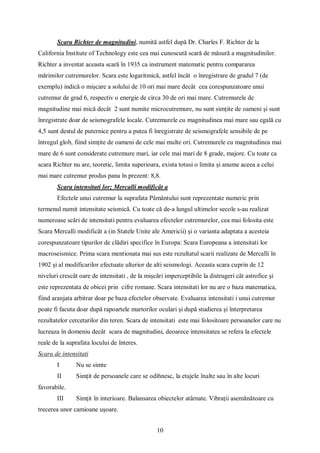 10
Scara Richter de magnitudini, numită astfel după Dr. Charles F. Richter de la
California Institute of Technology este cea mai cunoscută scară de măsură a magnitudinilor.
Richter a inventat aceasta scară în 1935 ca instrument matematic pentru compararea
mărimilor cutremurelor. Scara este logaritmică, astfel încât o înregistrare de gradul 7 (de
exemplu) indică o mișcare a solului de 10 ori mai mare decât cea corespunzatoare unui
cutremur de grad 6, respectiv o energie de circa 30 de ori mai mare. Cutremurele de
magnitudine mai mică decât 2 sunt numite microcutremure, nu sunt simțite de oameni și sunt
înregistrate doar de seismografele locale. Cutremurele cu magnitudinea mai mare sau egală cu
4,5 sunt destul de puternice pentru a putea fi înregistrate de seismografele sensibile de pe
întregul glob, fiind simțite de oameni de cele mai multe ori. Cutremurele cu magnitudinea mai
mare de 6 sunt considerate cutremure mari, iar cele mai mari de 8 grade, majore. Cu toate ca
scara Richter nu are, teoretic, limita superioara, exista totusi o limita și anume aceea a celui
mai mare cutremur produs pana în prezent: 8,8.
Scara intensitati lor; Mercalli modificât a
Efectele unui cutremur la suprafata Pâmântului sunt reprezentate numeric prin
termenul numit intensitate seismică. Cu toate că de-a lungul ultimelor secole s-au realizat
numeroase scări de intensitati pentru evaluarea efectelor cutremurelor, cea mai folosita este
Scara Mercalli modificât a (in Statele Unite ale Americii) și o varianta adaptata a acesteia
corespunzatoare tipurilor de clădiri specifice în Europa: Scara Europeana a intensitati lor
macroseismice. Prima scara mentionata mai sus este rezultatul scarii realizate de Mercalli în
1902 și al modificarilor efectuate ulterior de alti seismologi. Aceasta scara cuprin de 12
niveluri crescât oare de intensitati , de la mișcări imperceptibile la distrugeri cât astrofice și
este reprezentata de obicei prin cifre romane. Scara intensitati lor nu are o baza matematica,
fiind aranjata arbitrar doar pe baza efectelor observate. Evaluarea intensitati i unui cutremur
poate fi facuta doar după rapoartele martorilor oculari și după studierea și înterpretarea
rezultatelor cercetarilor din teren. Scara de intensitati este mai folositoare persoanelor care nu
lucreaza în domeniu decât scara de magnitudini, deoarece intensitatea se refera la efectele
reale de la suprafata locului de înteres.
Scara de intensitati
I Nu se simte
II Simțit de persoanele care se odihnesc, la etajele înalte sau în alte locuri
favorabile.
III Simțit în interioare. Balansarea obiectelor atârnate. Vibrații asemănătoare cu
trecerea unor camioane ușoare.
 
