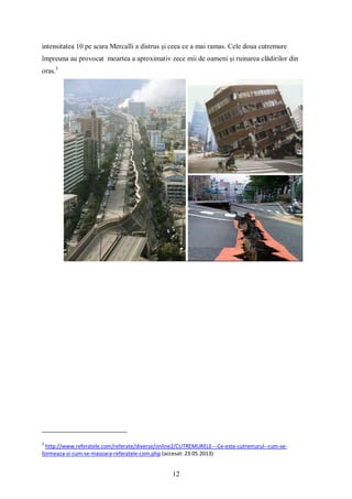 12
intensitatea 10 pe scara Mercalli a distrus și ceea ce a mai ramas. Cele doua cutremure
împreuna au provocat moartea a aproximativ zece mii de oameni și ruinarea clădirilor din
oras.3
3
http://www.referatele.com/referate/diverse/online2/CUTREMURELE---Ce-este-cutremurul--cum-se-
formeaza-si-cum-se-masoara-referatele-com.php (accesat: 23.05.2013)
 