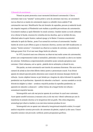 13
3.Semnale de avertisment
Nimeni nu poate pronostica exact momentul declansarii cutremurului. Câteva
cutremure mari si-au “anuntat” sosirea printr-o serie de cutremure mai mici, iar cercetatorii
rusi au observat ca inainte de cutremurele majore se schimbă viteza undelor P ale
cutremurelor mai mici. Modificarile fine ale formelor de suprafata, precum și unduirile locale
ale cimpului magnetic al Pământului sunt studiate ca posibile prevestitoare ale cutremurelor.
Cercetatorii studiaza și apele fântinilor în zonele seismice. Imediat inainte ca rocile subterane
să se sfarme în bucăți, structura lor cristalina devine deschisa, apoi se inchide din nou,
eliberând radon în apele freatice; radonul ajunge și în fântini. Cresterea concentratiei
radonului în apele de fântina , poate fi un semnal de avertizare al cutremurului. Imediat
inainte de seism se pot elibera și gaze cu incarcare electrica, acestea sunt slab incadescente; se
numesc “lumini seismice”. Cercetatorii au observat ca inainte de cutremur, concentratia de
hidrogen poate fi de 10 ori mai mare lânga liniile de refractie.
In 1975, locuitorii unui oras chinezesc au observat mai multe semne ale cutremurului,
printre care comportamentul ciudat al animalelor, părăsindu-si locuințile cu câteva ore inainte
de cutremur. Schimbarea comportamentului animalelor poate semnala apropierea unui
cutremur. Câinii scheauna, caii se sperie , păsările devin neliniștite și zboară în cerc.
Din pacâte, nu toate cutremurele sunt insotite de asemenea fenomene. Din acest motiv,
oamenii de știință au dezvoltat diferite tehnici pentru o pronosticare exactă. S-au folosit
aparate de măsură speciale pentru detectarea unor creșteri de tensiune deasupra liniilor de
refracție. Aceste crăpături imense se pot întinde pe o lungime de câțiva kilometri la suprafata
pamântului sau în profunzime. Aparatele de măsurăre a inclinarii – acestea seamănă cu nivela
folosită de dulgheri și zidari – urmăresc mișcările produse la suprafata pamântului, iar
aparatele de măsurăre a alunecarii – cabluri întinse de-a lungul liniilor de refractie –
semnalează mișcările laterale.
Seismografele sunt cele mai precise aparate de avertizare în cazul unor cutremure.
Acest aparat sensibil sesizeaza și masoara cele și cele mai mici vibratii subterane pe care le
transforma în semnale electrice și le inregistreza într-un grafic. Din citirea diagramei,
seismologii pot observa imediat și cea mai mica tensiune produsa în roci.
Seismograful este un aparat care măsoară și inregistrează mișcările solului, în scopul
analizei mișcărilor seismice provocât e de cutremure de pămint, explozii și alte surse. Uneori
mișcările seismice sint provocât e artificial, pentru prospecțiuni geofizice.
 
