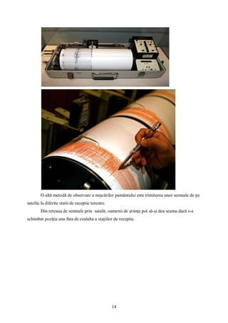 14
O altă metodă de observare a mișcărilor pamântului este trimiterea unor semnale de pe
sateliți la diferite statii de receptie terestre.
Din reteaua de semnale prin satalit, oamenii de știința pot să-și dea seama dacă s-a
schimbat poziția una fata de cealalta a stațiilor de receptie.
 