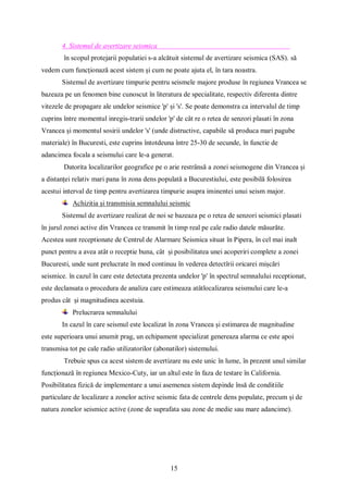 15
4. Sistemul de avertizare seismica
în scopul protejarii populatiei s-a alcătuit sistemul de avertizare seismica (SAS). să
vedem cum funcționază acest sistem și cum ne poate ajuta el, în tara noastra.
Sistemul de avertizare timpurie pentru seismele majore produse în regiunea Vrancea se
bazeaza pe un fenomen bine cunoscut în literatura de specialitate, respectiv diferenta dintre
vitezele de propagare ale undelor seismice 'p' și 's'. Se poate demonstra ca intervalul de timp
cuprins între momentul inregis-trarii undelor 'p' de cât re o retea de senzori plasati în zona
Vrancea și momentul sosirii undelor 's' (unde distructive, capabile să produca mari pagube
materiale) în Bucuresti, este cuprins întotdeuna între 25-30 de secunde, în functie de
adancimea focala a seismului care le-a generat.
Datorita localizarilor geografice pe o arie restrânsă a zonei seismogene din Vrancea și
a distanței relativ mari pana în zona dens populată a Bucurestiului, este posibilă folosirea
acestui interval de timp pentru avertizarea timpurie asupra iminentei unui seism major.
Achizitia și transmisia semnalului seismic
Sistemul de avertizare realizat de noi se bazeaza pe o retea de senzori seismici plasati
în jurul zonei active din Vrancea ce transmit în timp real pe cale radio datele măsurăte.
Acestea sunt receptionate de Centrul de Alarmare Seismica situat în Pipera, în cel mai inalt
punct pentru a avea atât o receptie buna, cât și posibilitatea unei acoperiri complete a zonei
Bucuresti, unde sunt prelucrate în mod continuu în vederea detectîrii oricarei mișcări
seismice. în cazul în care este detectata prezenta undelor 'p' în spectrul semnalului receptionat,
este declansata o procedura de analiza care estimeaza atâtlocalizarea seismului care le-a
produs cât și magnitudinea acestuia.
Prelucrarea semnalului
In cazul în care seismul este localizat în zona Vrancea și estimarea de magnitudine
este superioara unui anumit prag, un echipament specializat genereaza alarma ce este apoi
transmisa tot pe cale radio utilizatorilor (abonatilor) sistemului.
Trebuie spus ca acest sistem de avertizare nu este unic în lume, în prezent unul similar
funcționază în regiunea Mexico-Cuty, iar un altul este în faza de testare în California.
Posibilitatea fizică de implementare a unui asemenea sistem depinde însă de conditiile
particulare de localizare a zonelor active seismic fata de centrele dens populate, precum și de
natura zonelor seismice active (zone de suprafata sau zone de medie sau mare adancime).
 
