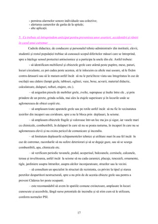 17
- pornirea alarmelor sonore individuale sau colective;
- alertarea camerelor de garăa de la spitale;
- alte aplicații.
5. Ce trebuie să întreprindem anticipat pentru prevenirea unor avarieri, accidentări și răniri
în cazul unui cutremur
Cadrele didactice, de conducere și personalul tehnic-administrativ din institutii, elevii,
studentii și restul populației trebiue să cunoască scopul diferitelor măsuri care se întreprind,
spre a înțelege sensul protectiei antiseismice și a participa la unele din ele. Astfel trebuie:
- să identificam mobilierul și obiectele grele care atârnă peste pupitre, mese, paturi,
locuri circulante, ce pot cadea peste acestea, să le inlocuim cu altele mai usoare, să le fixăm
contra detasarii sau să le mutam astfel încât să nu le pericliteze viata sau întegritatea în caz de
oscilații sau cădere (lampi grele, tablouri, oglinzi, vaze, boxe, acvarii, material didactic,
calculatoare, dulapuri, rafturi, etajere, etc.).
– să asigurăm piesele de mobilier grele, zvelte, suprapuse și înalte între ele , și prin
prindere de un perete, grinda solida, mai ales la etajele superioare și în locurile unde se
aglomereaza de obicei copiii etc.
– să amplasam toate aparatele grele sau pe rotile astfel incât să nu fie în vecinatatea
iesirilor din incaperi sau coridoare, spre a nu le bloca prin deplasari, la seisme.
– să amplasam obiectele fragile și valoroase într-un loc ma jos și sigur, iar vasele mari
cu chimicale, combustibili, în dulapuri în care să nu se poata rasturna, în incaperi în care nu se
aglomereaza elevii și nu exista pericol de comunicare și incendiu.
– să limitatam deplasarile echipamentelor tehnice și utilitare mari în asa fel incât în
caz de cutremur, racordurile să nu sufere deteriorari și să se degaje gaze, sau să se scurga
combustibili, apa, chimicale etc.
– să verificam periodic tavanele, podul, acoperisul, balcoanele, cornisele, calcanele,
terasa și invelitoarea, astfel incât la seisme să nu cada caramizi, placaje, tencuieli, ornamente,
tigle, jardiniere asupra întrarilor, asupra aleilor inconjuratoare, strazilor sau la vecini.
– să consultam un specialist în structuri de rezistenta, cu privire la tipul și starea
peretilor despartitori nestructurali, spre a nu prin de de acestia obiecte grele sau pentru a
preveni Căderea lor peste ocupanti.
– este recomandabil să avem în spatiile comune extinctoare, amplasate în locuri
cunoscute și accesibile, lângă surse potentiale de incendiu și să stim cum să le utilizam,
conform normelor PSI.
 
