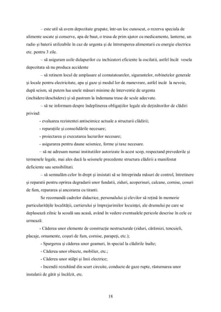 18
– este util să avem depozitate grupate, într-un loc cunoscut, o rezerva speciala de
alimente uscate și conserve, apa de baut, o trusa de prim ajutor cu medicamente, lanterne, un
radio și baterii utilizabile în caz de urgenta și de întreruperea alimentarii cu energie electrica
etc. pentru 3 zile.
– să asiguram usile dulapurilor cu inchizatori eficiente la oscilatii, astfel încât vesela
depozitata să nu produca accidente
– să retinem locul de amplasare al comutatoarelor, sigurantelor, robinetelor generale
și locale pentru electricitate, apa și gaze și modul lor de manevrare, astfel incât la nevoie,
după seism, să putem lua unele măsuri minime de înterventie de urgenta
(inchidere/deschidere) și să pastram la îndemana truse de scule adecvate.
– să ne informam despre îndeplinerea obligațiilor legale ale deținătorilor de clădiri
privind:
- evaluarea rezistentei antiseimice actuale a structurii clădirii;
- reparațiile și consolidările necesare;
- proiectarea și executarea lucrarilor necesare;
- asigurarea pentru daune seismice, forme și taxe necesare.
– să ne adresam numai institutiilor autorizate în acest scop, respectand prevederile și
termenele legale, mai ales dacă la seismele precedente structura clădirii a manifestat
deficiente sau sensibilitati.
– să semnalăm celor în drept și insistati să se întreprinda măsuri de control, întretinere
și reparatii pentru oprirea degradarii unor fundatii, ziduri, acoperisuri, calcane, cornise, cosuri
de fum, repararea și ancorarea cu tiranti.
Se recomandă cadrelor didactice, personalului și elevilor să rețină în memorie
particularitățile localității, cartierului și împrejurimilor locuinței, ale drumului pe care se
deplasează zilnic la scoală sau acasă, având în vedere eventualele pericole descrise în cele ce
urmează:
- Căderea unor elemente de construcție nestructurale (ziduri, cărămizi, tencuieli,
placaje, ornamente, coșuri de fum, cornise, parapeți, etc.);
- Spargerea și căderea unor geamuri, în special la clădirile înalte;
- Căderea unor obiecte, mobilier, etc.;
- Căderea unor stâlpi și linii electrice;
- Incendii rezultând din scurt circuite, conducte de gaze rupte, răsturnarea unor
instalatii de gătit și încălzit, etc.
 