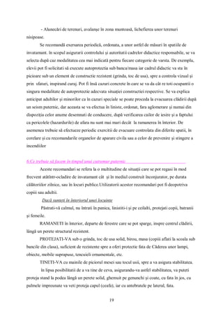 19
- Alunecări de terenuri, avalanșe în zona muntoasă, lichefierea unor terenuri
nisipoase.
Se recomandă exersarea periodică, ordonata, a unor astfel de măsuri în spatiile de
invatamant. în scopul asigurarii controlului și autoritatii cadrelor didactice responsabile, se va
selecta după caz modalitatea cea mai indicată pentru fiecare categorie de varsta. De exemplu,
elevii pot fi solicitati să execute autoprotectia sub banca/masa iar cadrul didactic va sta în
picioare sub un element de constructie rezistent (grinda, toc de usa), spre a controla vizual și
prin sfaturi, inspirand curaj. Pot fi însă cazuri concrete în care se va da cât re toti ocupantii o
singura modalitate de autoprotectie adecvata situației constructiei respective. Se va explica
anticipat adultilor și minorilor ca în cazuri speciale se poate proceda la evacuarea clădirii după
un seism puternic, dar aceasta se va efectua în liniste, ordonat, fara aglomerare și numai din
dispoziția celor anume desemnati de conducere, după verificarea cailor de iesire și a faptului
ca pericolele (hazardurile) de afara nu sunt mai mari decât la ramanerea în înterior. De
asemenea trebuie să efectueze periodic exercitii de evacuare controlata din diferite spatii, în
corelare și cu recomandarile organelor de aparare civila sau a celor de prevenire și stingere a
incendiilor
6.Ce trebuie să facem în timpul unui cutremur puternic
Aceste recomandari se refera la o multitudine de situații care se pot regasi în mod
frecvent atâtîntr-ocladire de invatamant cât și în mediul construit înconjurator, pe durata
călătoriilor zilnice, sau în locuri publice.Utilizatorii acestor recomandari pot fi deopotriva
copiii sau adultii.
Dacă sunteti în înteriorul unei locuinte
Păstrati-vă calmul, nu întrati în panica, linistiti-i și pe ceilalti, protejati copii, batranii
și femeile.
RAMANETI în înterior, departe de ferestre care se pot sparge, inspre centrul clădirii,
lângă un perete structural rezistent.
PROTEJATI-VA sub o grinda, toc de usa solid, birou, masa (copiii aflati la scoala sub
bancile din clasa), suficient de rezistente spre a oferi protectie fata de Căderea unor lampi,
obiecte, mobile suprapuse, tencuieli ornamentale, etc.
TINETI-VA cu mainile de piciorul mesei sau tocul usii, spre a va asigura stabilitatea.
în lipsa posibilitatii de a va tine de ceva, asigurandu-va astfel stabilitatea, va puteti
proteja stand la podea lângă un perete solid, ghemuit pe genunchi și coate, cu fata în jos, cu
palmele impreunate va veti proteja capul (ceafa), iar cu antebratele pe lateral, fata.
 