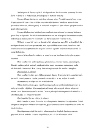 20
Stati departe de ferestre, oglinzi, usi și pereti care dau în exterior, precum și de orice
lucru ce poate să se prabuseasca, precum piese de mobilier nefixate.
Ramaneti în pat dacă acolo sunteti surprin s de seism. Protejati-va capul cu o perna.
Exceptie cazul în care exista mobilier greu suspendat deasupra patului ce poate să cada
(rafturi de biblioteca, tablouri grele). în acest caz, indreptati-va spre cel mai apropiat loc ce va
poate oferi siguranta.
Ramaneti în înteriorul locuintei pana cand miscarea seismica inceteaza și iesirea se
poate face în siguranta. Statisticile au demonstrat ca cea mai mare parte din raniri au avut loc
în timp ce se incerca parasirea locuintelor sau deplasarea dintr-ocamera în alta.
NU fugiti pe usa, NU sariti pe fereastra, NU alergati pe scari, NU utilizati liftul, dar -
dacă puteti - deschideti usa spre exterior, spre a preveni blocarea acesteia, în vederea unei
eventuale evacuari după terminarea mișcării seismice și pentru a verifica starea scarilor și a
zonei de la iesire.
Atentie la faptul ca electricitatea se poate întrerupe iar alarma de incediu se poate
declansa.
Dacă va aflati într-un loc public cu aglomerari de persoane (teatru, cinematograf,
biserici, stadion, sali de sedinte), nu alergati câtre iesire, imbulzeala produce mai multe
victime decât cutremurul. Stati calm și linistiti-va persoanele din imediata apropiere..
Dacă sunteti în exterior
Dacă va aflati în afara unei clădiri, ramaneti departe de aceasta, feriti-va de tencuieli,
caramizi, cosuri, parapete, cornise, geamuri, care de obicei se pot prabusi în strada.
Indepartati-va de stalpi sau fire de electricitate.
Odata aflat în exterior, prin cipalele zone periculoase sunt în imediata apropiere a
usilor și peretilor clădirilor. Miscarea directa a Pâmânt ului provocât a de un seism este
rareori cauza deceselor sau ranilor severe. Cauzele prin cipale raman prabusirile zidurilor, a
obiectelor grele și a obiectelor casante.
Dacă va aflati într-un vehicul în miscare
Opriti imediat ce puteti face acest lucru în siguranta și ramaneti în autoturism. Evitati
să opriti în apropierea clădirilor sau copacilor, podurior sau soselelor suspendate și a firelor de
inalta tensiune.
După incetarea mișcării seismice, reluarea deplasarii trebuie facuta cu maxima
precautie. Evitati podurile și sosele suspendate ce par a fi fost afectate de seism.
 