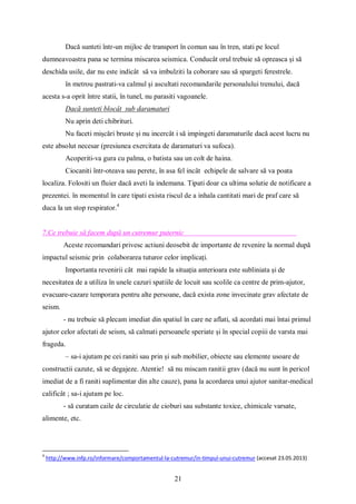 21
Dacă sunteti într-un mijloc de transport în comun sau în tren, stati pe locul
dumneavoastra pana se termina miscarea seismica. Conducât orul trebuie să opreasca și să
deschida usile, dar nu este indicât să va imbulziti la coborare sau să spargeti ferestrele.
în metrou pastrati-va calmul și ascultati recomandarile personalului trenului, dacă
acesta s-a oprit între statii, în tunel, nu parasiti vagoanele.
Dacă sunteti blocât sub daramaturi
Nu aprin deti chibrituri.
Nu faceti mișcări bruste și nu incercât i să impingeti daramaturile dacă acest lucru nu
este absolut necesar (presiunea exercitata de daramaturi va sufoca).
Acoperiti-va gura cu palma, o batista sau un colt de haina.
Ciocaniti într-oteava sau perete, în asa fel incât echipele de salvare să va poata
localiza. Folositi un fluier dacă aveti la indemana. Tipati doar ca ultima solutie de notificare a
prezentei. în momentul în care tipati exista riscul de a inhala cantitati mari de praf care să
duca la un stop respirator.4
7.Ce trebuie să facem după un cutremur puternic
Aceste recomandari privesc actiuni deosebit de importante de revenire la normal după
impactul seismic prin colaborarea tuturor celor implicați.
Importanta revenirii cât mai rapide la situația anterioara este subliniata și de
necesitatea de a utiliza în unele cazuri spatiile de locuit sau scolile ca centre de prim-ajutor,
evacuare-cazare temporara pentru alte persoane, dacă exista zone invecinate grav afectate de
seism.
- nu trebuie să plecam imediat din spatiul în care ne aflati, să acordati mai întai primul
ajutor celor afectati de seism, să calmati persoanele speriate și în special copiii de varsta mai
frageda.
– sa-i ajutam pe cei raniti sau prin și sub mobilier, obiecte sau elemente usoare de
constructii cazute, să se degajeze. Atentie! să nu miscam ranitii grav (dacă nu sunt în pericol
imediat de a fi raniti suplimentar din alte cauze), pana la acordarea unui ajutor sanitar-medical
calificât ; sa-i ajutam pe loc.
- să curatam caile de circulatie de cioburi sau substante toxice, chimicale varsate,
alimente, etc.
4
http://www.infp.ro/informare/comportamentul-la-cutremur/in-timpul-unui-cutremur (accesat 23.05.2013)
 