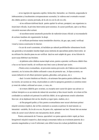 22
- să ne ingrijim de siguranta copiilor, bolnavilor, batranilor, sa-i linistim, asigurandu-le
imbracaminte și incaltaminte corespunzatoare sezonului, în vederea unei eventuale evacuari
din clădire pentru o anume perioada, de la cât eva ore la cât eva zile.
– să nu utilizam telefonul decât pentru apeluri la salvare, pompieri, sau organisme cu
insarcinari oficiale, în privinta înterventiei post-seismice, în cazuri justificate, spre a nu bloca
circuitele necesare altor actiuni.
– să ascultam numai anunturile posturilor de radioteleviziune oficiale și recomandarile
de actiune imediata ale organismelor în drept.
– să verificam preliminar starea instalatiilor electrice, de gaz, apa, canal, verificați
vizual și starea constructiei în înterior.
- în caz de avarii constatate, să inchidem pe măsură posibilitatilor alimentarea locala
sau generala și să anunțăm imediat după aceea institutia de specialitate pentru înterventie. să
nu utilizam foc deschis pana nu am verificat dacă nu sunt scăpări de gaze. să nu folosim în
acest scop chibrituri sau brichete.
– să părăsim calm clădirea numai după seism, pentru a permite verificarea clădirii fara
a lua cu noi lucruri inutile; să verificam mai întai scara și drumul spre iesire.
- Pentru orice eventualitate, să prevenim ranirea provocât a de Căderea unor tencuieli,
caramizi, etc la iesirea din clădire utilizand o casca de protectie sau , în lipsa acesteia, un
scaun (taburet) ori alt obiect protector (geanta, ghiozdan, carti groase, etc.).
– dacă la iesire întalnim usi blocât e, să actionam fara panica pentru deblocare. Dacă
nu reusim, iar acestea au vitraj, să procedam cu calm la spargerea geamului și curatirea ramei
și zonei de cioburi, utilizand un scaun , o vaza, etc.
– să evitam clădirile grav avariate, cu exceptia unor cazuri de ajutor sau salvare ce
trebuie întreprin se cu un minim de măsuri de securitate și fara riscuri inutile. să evitam să fim
confundati cu raufacât orii patrunsi în astfel de clădiri, să nu aglomeram zonele calamitate
fara rost. să ne deplasam într-un loc deschis și sigur (parc, stadion, etc.).
– să fim pregatiti psihic și fizic pentru eventualitatea unor socuri ulterioare primei
mișcări seismice (replici), dar să fim constienti ca aceasta se petrece în mod natural, cu
intensitati variabile, fie în cât eva ore, fie peste zile, saptamani sau luni. Numai într-un numar
redus de cazuri socul ulterior este mai puternic decât primul.
Pentru cutremurele de Vrancea, specialistii vor putea aprecia relativ rapid, pe baza
înregistrarii mișcării respective, dacă energia consumata indica un eveniment puternic de o
anumita magnitudine și vom fi informati; este dificil totusi de evaluat probabilistic dacă
 