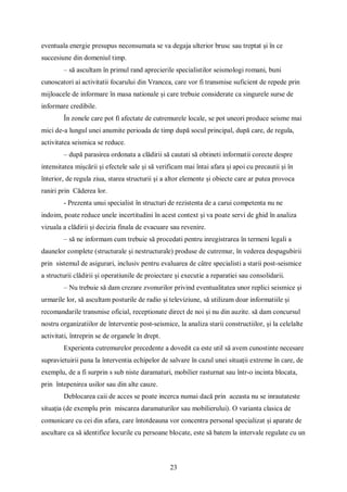 23
eventuala energie presupus neconsumata se va degaja ulterior brusc sau treptat și în ce
succesiune din domeniul timp.
– să ascultam în primul rand aprecierile specialistilor seismologi romani, buni
cunoscatori ai activitatii focarului din Vrancea, care vor fi transmise suficient de repede prin
mijloacele de informare în masa nationale și care trebuie considerate ca singurele surse de
informare credibile.
În zonele care pot fi afectate de cutremurele locale, se pot uneori produce seisme mai
mici de-a lungul unei anumite perioada de timp după socul principal, după care, de regula,
activitatea seismica se reduce.
– după parasirea ordonata a clădirii să cautati să obtineti informatii corecte despre
intensitatea mișcării și efectele sale și să verificam mai întai afara și apoi cu precautii și în
înterior, de regula ziua, starea structurii și a altor elemente și obiecte care ar putea provoca
raniri prin Căderea lor.
- Prezenta unui specialist în structuri de rezistenta de a carui competenta nu ne
indoim, poate reduce unele incertitudini în acest context și va poate servi de ghid în analiza
vizuala a clădirii și decizia finala de evacuare sau revenire.
– să ne informam cum trebuie să procedati pentru inregistrarea în termeni legali a
daunelor complete (structurale și nestructurale) produse de cutremur, în vederea despagubirii
prin sistemul de asigurari, inclusiv pentru evaluarea de câtre specialisti a starii post-seismice
a structurii clădirii și operatiunile de proiectare și executie a reparatiei sau consolidarii.
– Nu trebuie să dam crezare zvonurilor privind eventualitatea unor replici seismice și
urmarile lor, să ascultam posturile de radio și televiziune, să utilizam doar informatiile și
recomandarile transmise oficial, receptionate direct de noi și nu din auzite. să dam concursul
nostru organizatiilor de înterventie post-seismice, la analiza starii constructiilor, și la celelalte
activitati, întreprin se de organele în drept.
Experienta cutremurelor precedente a dovedit ca este util să avem cunostinte necesare
supravietuirii pana la înterventia echipelor de salvare în cazul unei situații extreme în care, de
exemplu, de a fi surprin s sub niste daramaturi, mobilier rasturnat sau într-o incinta blocata,
prin întepenirea usilor sau din alte cauze.
Deblocarea caii de acces se poate incerca numai dacă prin aceasta nu se inrautateste
situația (de exemplu prin miscarea daramaturilor sau mobilierului). O varianta clasica de
comunicare cu cei din afara, care întotdeauna vor concentra personal specializat și aparate de
ascultare ca să identifice locurile cu persoane blocate, este să batem la intervale regulate cu un
 
