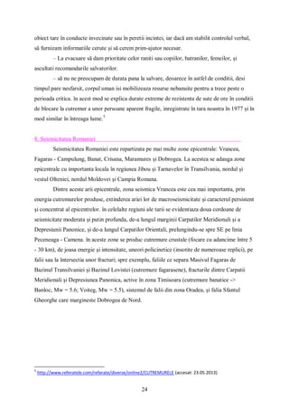24
obiect tare în conducte invecinate sau în peretii incintei, iar dacă am stabilit controlul verbal,
să furnizam informatiile cerute și să cerem prim-ajutor necesar.
– La evacuare să dam prioritate celor raniti sau copiilor, batranilor, femeilor, și
ascultati recomandarile salvatorilor.
– să nu ne preocupam de durata pana la salvare, deoarece în astfel de conditii, desi
timpul pare nesfarsit, corpul uman isi mobilizeaza resurse nebanuite pentru a trece peste o
perioada critica. în acest mod se explica durate extreme de rezistenta de sute de ore în conditii
de blocare la cutremur a unor persoane aparent fragile, inregistrate în tara noastra în 1977 și în
mod similar în întreaga lume.5
8. Seismicitatea Romaniei
Seismicitatea Romaniei este repartizata pe mai multe zone epicentrale: Vrancea,
Fagaras - Campulung, Banat, Crisana, Maramures și Dobrogea. La acestea se adauga zone
epicentrale cu importanta locala în regiunea Jibou și Tarnavelor în Transilvania, nordul și
vestul Olteniei, nordul Moldovei și Campia Romana.
Dintre aceste arii epicentrale, zona seismica Vrancea este cea mai importanta, prin
energia cutremurelor produse, extinderea ariei lor de macroseismicitate și caracterul persistent
și concentrat al epicentrelor. în celelalte regiuni ale tarii se evidentiaza doua cordoane de
seismicitate moderata și putin profunda, de-a lungul marginii Carpatilor Meridionali și a
Depresiunii Panonice, și de-a lungul Carpatilor Orientali, prelungindu-se spre SE pe linia
Peceneaga - Camena. în aceste zone se produc cutremure crustale (focare cu adancime între 5
- 30 km), de joasa energie și intensitate, uneori policinetice (insotite de numeroase replici), pe
falii sau la întersectia unor fracturi; spre exemplu, faliile ce separa Masivul Fagaras de
Bazinul Transilvaniei și Bazinul Lovistei (cutremure fagarasene), fracturile dintre Carpatii
Meridionali și Depresiunea Panonica, active în zona Timisoara (cutremure banatice ->
Banloc, Mw = 5.6; Voiteg, Mw = 5.5), sistemul de falii din zona Oradea, și falia Sfantul
Gheorghe care margineste Dobrogea de Nord.
5
http://www.referatele.com/referate/diverse/online2/CUTREMURELE (accesat: 23.05.2013)
 