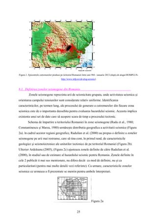 25
Figura 1. Epicentrele cutremurelor produse pe teritoriul Romaniei între anii 984 - ianuarie 2013.(după cât alogul ROMPLUS-
http://www.infp.ro/cât alog-seismic)
8.1. Definirea zonelor seismogene din Romania
Zonele seismogene reprezinta arii de seismicitate grupata, unde activitatea seismica și
orientarea campului tensiunilor sunt considerate relativ uniforme. Identificarea
caracteristicilor, pe termen lung, ale procesului de generare a cutremurelor din fiecare zona
seismica este de o importanta deosebita pentru evaluarea hazardului seismic. Aceasta implica
existenta unui set de date care să acopere scara de timp a procesului tectonic.
Schema de împartire a teritoriului Romaniei în zone seismogene (Radu et al., 1980;
Constantinescu și Marza, 1980) urmărește distributia geografica a activitatii seismice (Figura
2a). în cadrul acestor regiuni geografice, Radulian et al. (2000) au propus o definire a zonelor
seismogene pe arii mai restranse, care să tina cont, în primul rand, de caracteristicile
geologice și seismotectonice ale unitatilor tectonice de pe teritoriul Romaniei (Figura 2b).
Ulterior Ardeleanu (2005), (Figura 2c) ajusteaza zonele definite de câtre Radulian et al.
(2000), în studiul sau de estimare al hazardului seismic pentru Romania. Zonele definite în
cele 2 publicât ii mai sus mentionate, nu difera decât ca mod de definire, nu și ca
particularitati (pentru mai multe detalii vezi referinte). Ca urmare, caracteristicile zonelor
seismice ce urmeaza a fi prezentate se mentin pentru ambele înterpretari.
Figura 2a
 