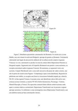 26
Figura 2b
Figura 2c
Figura 2. Distributia epicentrelor cutremurelor din Romania. S-a inclus aici și zona
Shabla, care este situata în nord-estul Bulgariei, aproape de granita cu Romania. Cutremurele
subcrustale sunt legate de procesul de subductie de la curbura arcului carpatic (regiunea
Vrancea). La vest, cutremurele se produc în zona de contact dintre Depresiunea Panonica și
Orogenul carpatic. Segmentul estic al Carpatilor Romanesti este practic o zona aseismica, cu
exceptia extremitatii sudice (regiunea Vrancea). De asemenea, și segmentul vestic este
aseismic. Carpatii Meridionali sunt o zona mult mai activa din punct de vedere seismic, mai
ales în partea de rasarit (zona Fagaras - Campulung) și apus (zona danubiana). Regiunile de
platforma sunt stabile, cu exceptia unei benzi ce traverseaza forlandul carpatic pe o directie
NE-SV, în fata regiunii Vrancea. în aceasta zona, sunt identificate câteva falii active care
urmeaza aceeasi orientare, și anume NV-SE (Faliile întramoesica, Peceneaga - Camena,
Sfantul Gheorghe și Trotus). Ele reprezinta contactul dintre diferite unitati tectonice unde
apare o crestere relativa a seismicitatii. Depresiunea Transilvaniei este în prezent o regiune
aproape aseismica. S-a delimitat o zona seismogenica mica (Depresiunea Transilvaniei), care
este definita numai pe baza cutremurelor istorice.
 