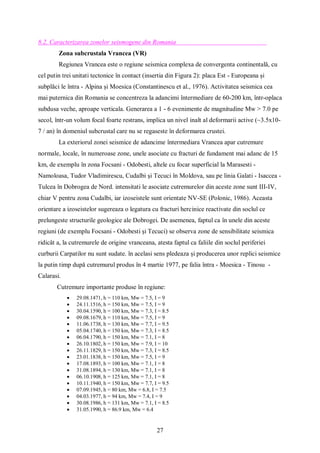 27
8.2. Caracterizarea zonelor seismogene din Romania
Zona subcrustala Vrancea (VR)
Regiunea Vrancea este o regiune seismica complexa de convergenta continentală, cu
cel putin trei unitati tectonice în contact (insertia din Figura 2): placa Est - Europeana și
subplăci le întra - Alpina și Moesica (Constantinescu et al., 1976). Activitatea seismica cea
mai puternica din Romania se concentreza la adancimi întermediare de 60-200 km, într-oplaca
subdusa veche, aproape verticala. Generarea a 1 - 6 evenimente de magnitudine Mw > 7.0 pe
secol, într-un volum focal foarte restrans, implica un nivel inalt al deformarii active (~3.5x10-
7 / an) în domeniul subcrustal care nu se regaseste în deformarea crustei.
La exteriorul zonei seismice de adancime întermediara Vrancea apar cutremure
normale, locale, în numeroase zone, unele asociate cu fracturi de fundament mai adanc de 15
km, de exemplu în zona Focsani - Odobesti, altele cu focar superficial la Marasesti -
Namoloasa, Tudor Vladimirescu, Cudalbi și Tecuci în Moldova, sau pe linia Galati - Isaccea -
Tulcea în Dobrogea de Nord. intensitati le asociate cutremurelor din aceste zone sunt III-IV,
chiar V pentru zona Cudalbi, iar izoseistele sunt orientate NV-SE (Polonic, 1986). Aceasta
orientare a izoseistelor sugereaza o legatura cu fracturi hercinice reactivate din soclul ce
prelungeste structurile geologice ale Dobrogei. De asemenea, faptul ca în unele din aceste
regiuni (de exemplu Focsani - Odobesti și Tecuci) se observa zone de sensibilitate seismica
ridicât a, la cutremurele de origine vranceana, atesta faptul ca faliile din soclul periferiei
curburii Carpatilor nu sunt sudate. în acelasi sens pledeaza și producerea unor replici seismice
la putin timp după cutremurul produs în 4 martie 1977, pe falia întra - Moesica - Tinosu -
Calarasi.
Cutremure importante produse în regiune:
 29.08.1471, h = 110 km, Mw = 7.5, I = 9
 24.11.1516, h = 150 km, Mw = 7.5, I = 9
 30.04.1590, h = 100 km, Mw = 7.3, I = 8.5
 09.08.1679, h = 110 km, Mw = 7.5, I = 9
 11.06.1738, h = 130 km, Mw = 7.7, I = 9.5
 05.04.1740, h = 150 km, Mw = 7.3, I = 8.5
 06.04.1790, h = 150 km, Mw = 7.1, I = 8
 26.10.1802, h = 150 km, Mw = 7.9, I = 10
 26.11.1829, h = 150 km, Mw = 7.3, I = 8.5
 23.01.1838, h = 150 km, Mw = 7.5, I = 9
 17.08.1893, h = 100 km, Mw = 7.1, I = 8
 31.08.1894, h = 130 km, Mw = 7.1, I = 8
 06.10.1908, h = 125 km, Mw = 7.1, I = 8
 10.11.1940, h = 150 km, Mw = 7.7, I = 9.5
 07.09.1945, h = 80 km, Mw = 6.8, I = 7.5
 04.03.1977, h = 94 km, Mw = 7.4, I = 9
 30.08.1986, h = 131 km, Mw = 7.1, I = 8.5
 31.05.1990, h = 86.9 km, Mw = 6.4
 
