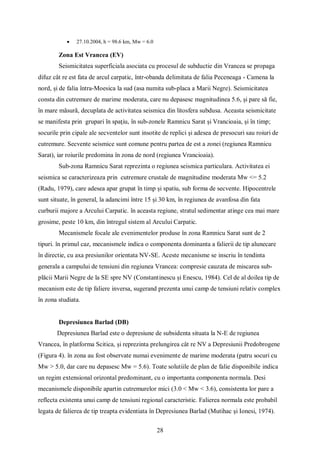 28
 27.10.2004, h = 98.6 km, Mw = 6.0
Zona Est Vrancea (EV)
Seismicitatea superficiala asociata cu procesul de subductie din Vrancea se propaga
difuz cât re est fata de arcul carpatic, într-obanda delimitata de falia Peceneaga - Camena la
nord, și de falia întra-Moesica la sud (asa numita sub-placa a Marii Negre). Seismicitatea
consta din cutremure de marime moderata, care nu depasesc magnitudinea 5.6, și pare să fie,
în mare măsură, decuplata de activitatea seismica din litosfera subdusa. Aceasta seismicitate
se manifesta prin grupari în spaţiu, în sub-zonele Ramnicu Sarat și Vrancioaia, și în timp;
socurile prin cipale ale secventelor sunt insotite de replici și adesea de presocuri sau roiuri de
cutremure. Secvente seismice sunt comune pentru partea de est a zonei (regiunea Ramnicu
Sarat), iar roiurile predomina în zona de nord (regiunea Vrancioaia).
Sub-zona Ramnicu Sarat reprezinta o regiunea seismica particulara. Activitatea ei
seismica se caracterizeaza prin cutremure crustale de magnitudine moderata Mw <= 5.2
(Radu, 1979), care adesea apar grupat în timp și spatiu, sub forma de secvente. Hipocentrele
sunt situate, în general, la adancimi între 15 și 30 km, în regiunea de avanfosa din fata
curburii majore a Arcului Carpatic. în aceasta regiune, stratul sedimentar atinge cea mai mare
grosime, peste 10 km, din întregul sistem al Arcului Carpatic.
Mecanismele focale ale evenimentelor produse în zona Ramnicu Sarat sunt de 2
tipuri. în primul caz, mecanismele indica o componenta dominanta a falierii de tip alunecare
în directie, cu axa presiunilor orientata NV-SE. Aceste mecanisme se inscriu în tendinta
generala a campului de tensiuni din regiunea Vrancea: compresie cauzata de miscarea sub-
plăcii Marii Negre de la SE spre NV (Constantinescu și Enescu, 1984). Cel de al doilea tip de
mecanism este de tip faliere inversa, sugerand prezenta unui camp de tensiuni relativ complex
în zona studiata.
Depresiunea Barlad (DB)
Depresiunea Barlad este o depresiune de subsidenta situata la N-E de regiunea
Vrancea, în platforma Scitica, și reprezinta prelungirea cât re NV a Depresiunii Predobrogene
(Figura 4). în zona au fost observate numai evenimente de marime moderata (patru socuri cu
Mw > 5.0, dar care nu depasesc Mw = 5.6). Toate solutiile de plan de falie disponibile indica
un regim extensional orizontal predominant, cu o importanta componenta normala. Desi
mecanismele disponibile apartin cutremurelor mici (3.0 < Mw < 3.6), consistenta lor pare a
reflecta existenta unui camp de tensiuni regional caracteristic. Falierea normala este probabil
legata de falierea de tip treapta evidentiata în Depresiunea Barlad (Mutihac și Ionesi, 1974).
 