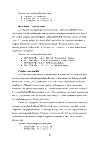 29
Cutremure importante produse în regiune:
 1800, Mw = 4.5, h = 10 km, I = 6
 02.11.1871, Mw = 5.3, h = 10 km, I = 6
 31.01.1900, Mw = 5.5, h = 10 km, I = 6.5
Depresiunea Predobrogeana (DP)
Aceasta zona seismogena apartine margini i sudice a Depresiunii Predobrogene,
delimitata de falia Sfantul Gheorghe. în mare, seismicitatea și mecanismele focale definitorii
sunt similare cu acelea mentionate pentru Depresiunea Barlad: activitatea seismica moderata
(Mw < 5.3), grupata mai ales de-a lungul faliei Sfantul Gheorghe, și regimul extensional al
campului deformarilor. Aceasta reflecta apartenenta celor doua zone aceleiasi unitati
tectonice, și anume Platforma Scitica. Din acest punct de vedere, ele ar putea fuziona într-o
singura zona seismogenica.
Cutremure importante produse în regiune:
 11.09.1980, Mw = 4.2, h = 20 km, I = 5 (zona Galati - Braila)
 13.11.1981, Mw = 5.1, h = 4 km (vecinatatea orasului Tulcea)
 03.09.2004, Mw = 5.1, I = 4 (NE orasului Tulcea)
 07.05.2008, Mw = 5 - 5.2, h = 5 km (NV Marii Negre)
Falia întra-moesica (FI)
Falia întra-moesica traverseaza platforma Moesica în directia SE-NV, separand doua
sectoare cu constitutie și fundament diferite. Desi este o falie adanca bine definita, atingând
baza litosferei (Enescu, 1992) și extinzându-se cât re S-E înspre regiunea faliei Anatoliene
(Sandulescu, 1984), activitatea seismica asociata este împrastiata și slaba, cu doar doua
evenimente care depasesc magnitudinea 5. O crestere semnificât iva a seismicitatii se observa
în regiunea Shabla (SH), Bulgaria, unde în anul 1901 s-a produs un cutremur cu magnitudinea
Mw = 7.2. Adancimea focala are o valoare relativ mare, h ~ 35 km, sugerand un proces activ
în crusta inferioara sau în litosfera superioara.
Este dificil să ajungi la o concluzie referitoare la modelul caracteristic de tensiune pe
baza celor patru solutii de plan de falie disponibile pentru aceasta zona, chiar dacă ele sunt
compatibile cu regimul extensional evidentiat pe întreaga arie a avanfosei carpatice (exceptie
facand regiunea crustala Vrancea). Un singur eveniment, cu Mw=3.2, are o componenta mare
de alunecare în directie lateral stanga cu un plan nodal orientat N30oV, paralel cu falia
întraimoesica.
Cutremure importante produse în regiune:
 04.01.1960, Mw = 5.4, h = 40 km, I = 5.5
 27.02.1967, Mw = 5.0, h = 42 km, I = 5
 