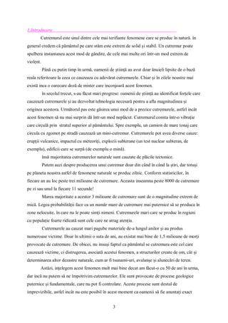 3
1.Introducere
Cutremurul este unul dintre cele mai terifiante fenomene care se produc în natură. în
general credem că pământul pe care stăm este extrem de solid și stabil. Un cutremur poate
spulbera instantaneu acest mod de gândire, de cele mai multe ori într-un mod extrem de
violent.
Până cu putin timp în urmă, oamenii de știință au avut doar ănuieli lipsite de o bază
reala referitoare la ceea ce cauzeaza cu adevărat cutremurele. Chiar și în zilele noastre mai
există inca o oarecare doză de mister care inconjoară acest fenomen.
în secolul trecut, s-au făcut mari progrese: oamenii de știință au identificat forțele care
cauzează cutremurele și au dezvoltat tehnologia necesară pentru a afla magnitudinea și
originea acestora. Următorul pas este găsirea unui mod de a prezice cutremurele, astfel incât
acest fenomen să nu mai surprin dă într-un mod neplăcut. Cutremurul consta într-o vibrație
care circulă prin stratul superior al pământului. Spre exemplu, un camion de mare tonaj care
circula cu zgomot pe stradă cauzează un mini-cutremur. Cutremurele pot avea diverse cauze:
erupții vulcanice, impactul cu meteoriți, explozii subterane (un test nuclear subteran, de
exemplu), edificii care se surpă (de exemplu o mină).
însă majoritatea cutremurelor naturale sunt cauzate de plăcile tectonice.
Putem auzi despre producerea unui cutremur doar din când în când la știri, dar totuși
pe planeta noastra astfel de fenomene naturale se produc zilnic. Conform statisticilor, în
fiecare an au loc peste trei milioane de cutremure. Aceasta inseamna peste 8000 de cutremure
pe zi sau unul la fiecare 11 secunde!
Marea majoritate a acestor 3 milioane de cutremure sunt de o magnitudine extrem de
mică. Legea probabilității face ca un număr mare de cutremure mai puternice să se produca în
zone nelocuite, în care nu le poate simți nimeni. Cutremurele mari care se produc în regiuni
cu populație foarte ridicată sunt cele care ne atrag atenția.
Cutremurele au cauzat mari pagube materiale de-a lungul anilor și au produs
numeroase victime. Doar în ultimii o suta de ani, au existat mai bine de 1,5 milioane de morți
provocate de cutremure. De obicei, nu insuși faptul ca pământul se cutremura este cel care
cauzează victime, ci distrugerea, asociată acestui fenomen, a structurilor create de om, cât și
determinarea altor dezastre naturale, cum ar fi tsunami-uri, avalanșe și alunecări de teren.
Astăzi, ințelegem acest fenomen mult mai bine decat am făcut-o cu 50 de ani în urma,
dar incă nu putem să ne împotrivim cutremurelor. Ele sunt provocate de procese geologice
puternice și fundamentale, care nu pot fi controlate. Aceste procese sunt destul de
imprevizibile, astfel incât nu este posibil în acest moment ca oamenii să fie anuntați exact
 